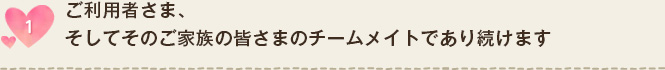 ご利用者さま、そしてそのご家族の皆さまのチームメイトであり続けます