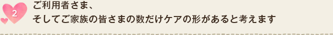 ご利用者さま、そしてご家族の皆さまの数だけケアの形があると考えます