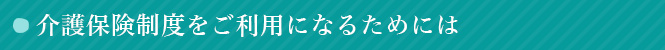 介護保険制度をご利用になるためには