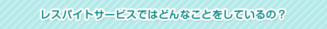 レスパイトサービスではどんなことをしているの?