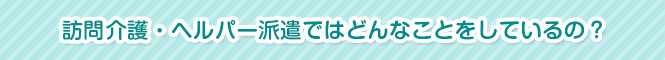 訪問介護・ヘルパー派遣ではどんなことをしているの?